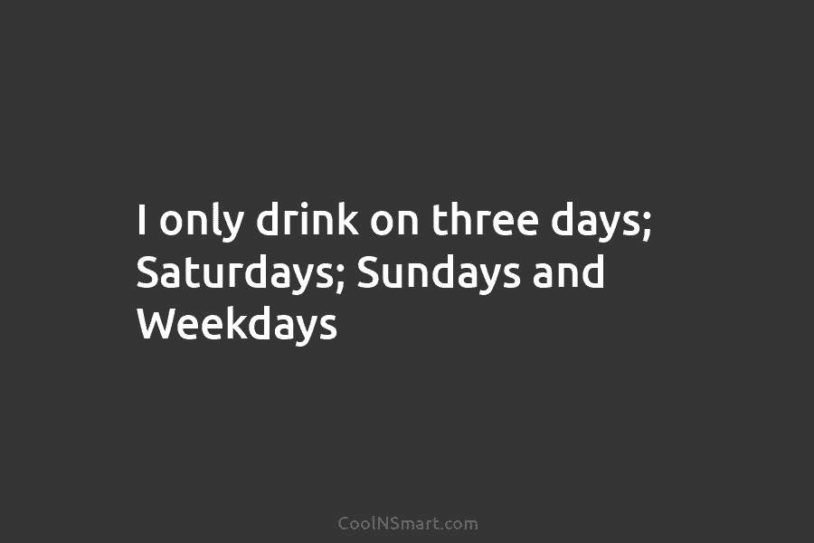 I only drink on three days; Saturdays; Sundays and Weekdays