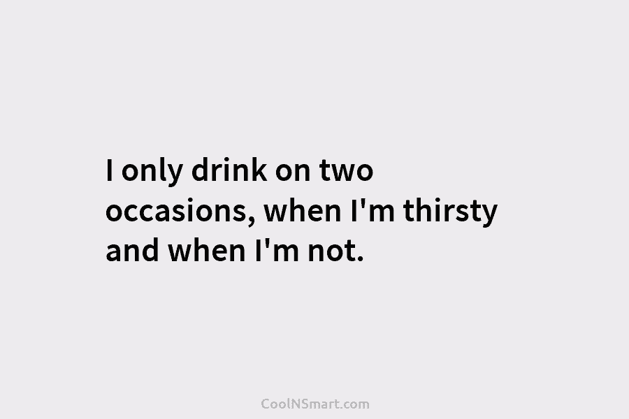I only drink on two occasions, when I’m thirsty and when I’m not.