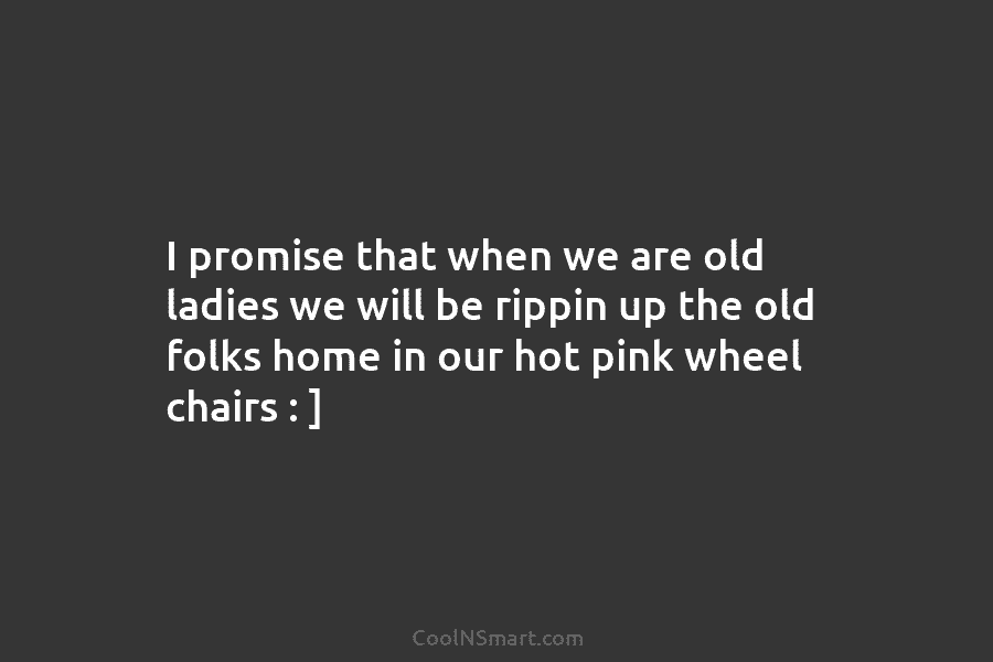 I promise that when we are old ladies we will be rippin up the old...
