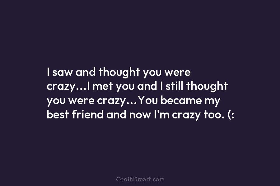 I saw and thought you were crazy…I met you and I still thought you were crazy…You became my best friend...
