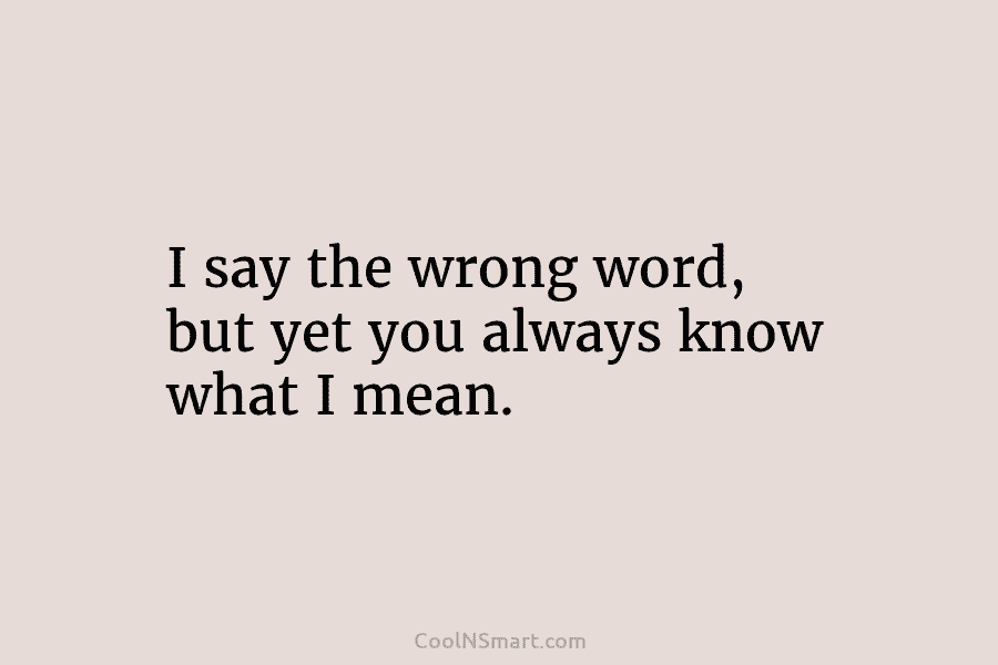 I say the wrong word, but yet you always know what I mean.