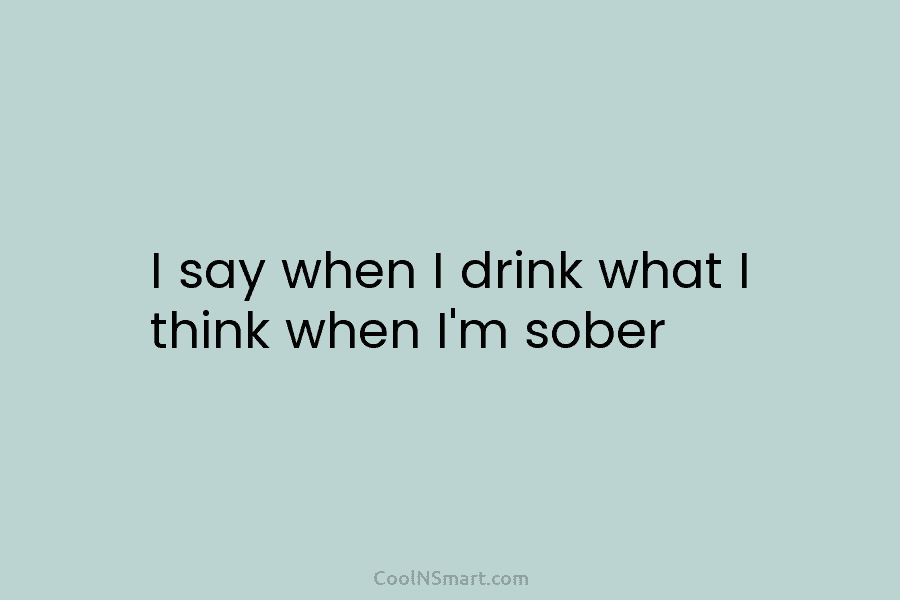 I say when I drink what I think when I’m sober