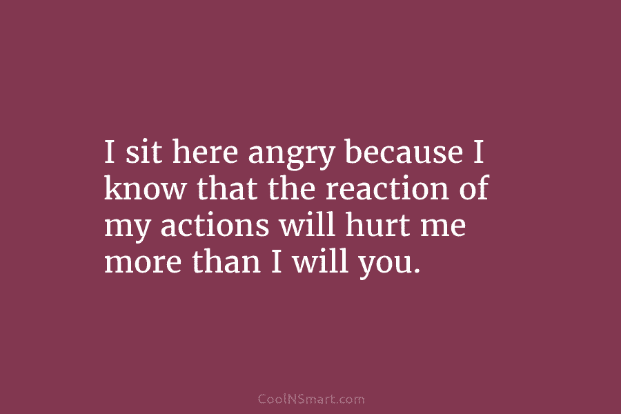 I sit here angry because I know that the reaction of my actions will hurt me more than I will...