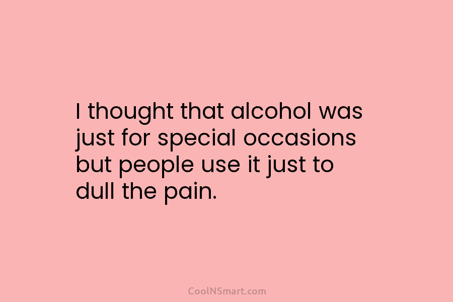 I thought that alcohol was just for special occasions but people use it just to dull the pain.