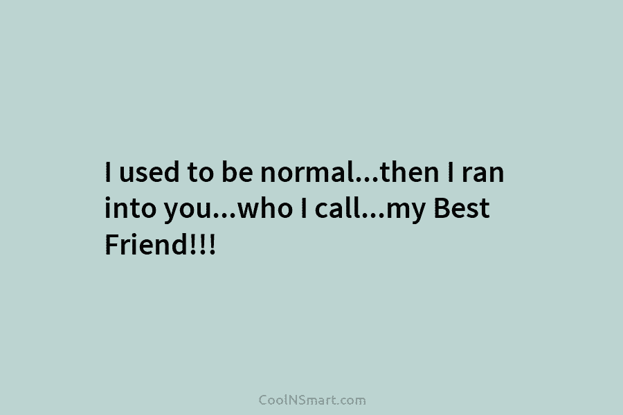 I used to be normal…then I ran into you…who I call…my Best Friend!!!