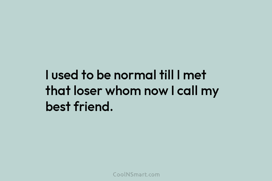 I used to be normal till I met that loser whom now I call my best friend.