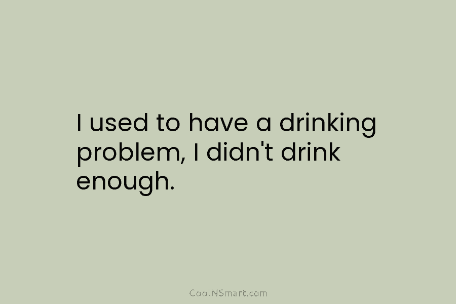 I used to have a drinking problem, I didn’t drink enough.
