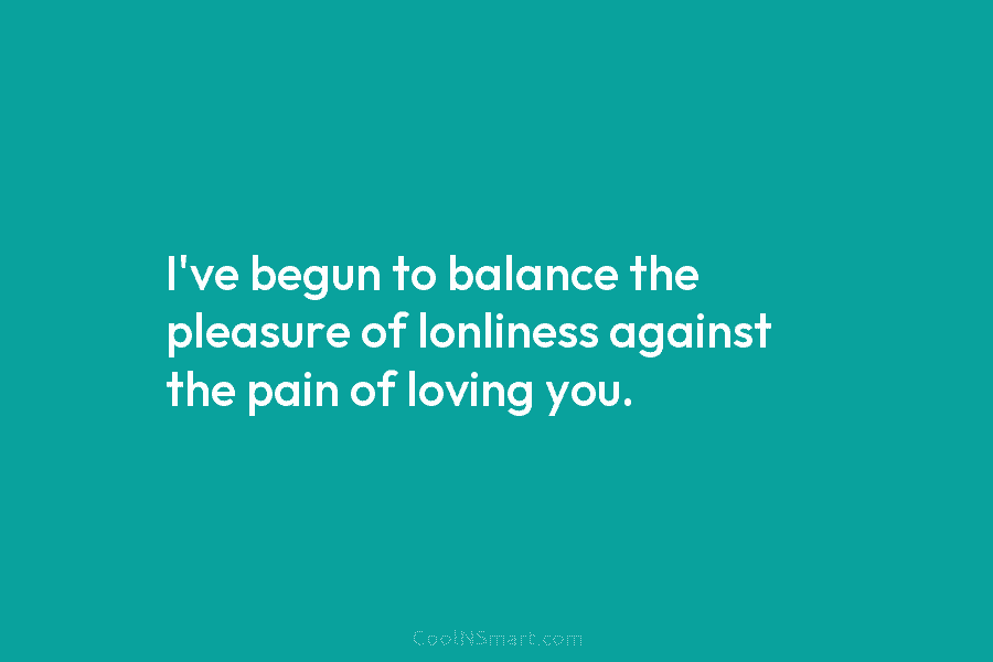 I’ve begun to balance the pleasure of lonliness against the pain of loving you.