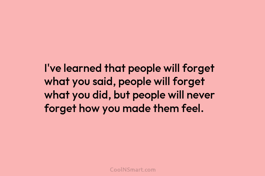 I’ve learned that people will forget what you said, people will forget what you did,...