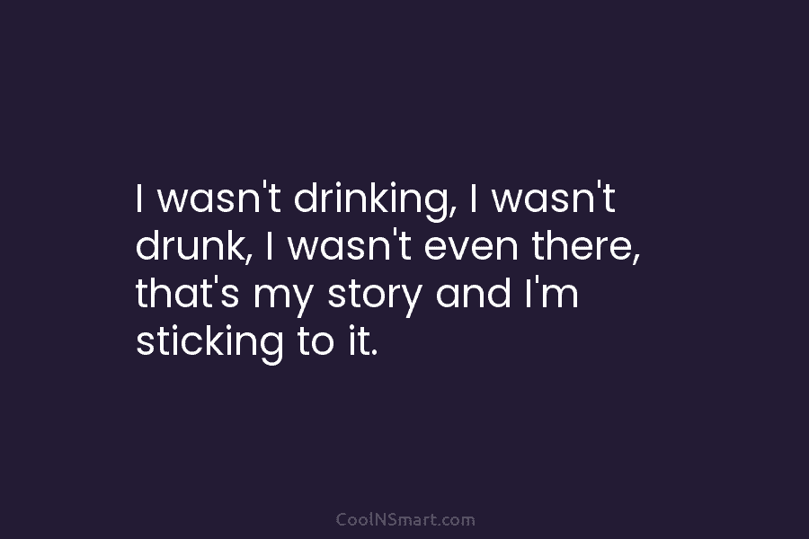 I wasn’t drinking, I wasn’t drunk, I wasn’t even there, that’s my story and I’m sticking to it.