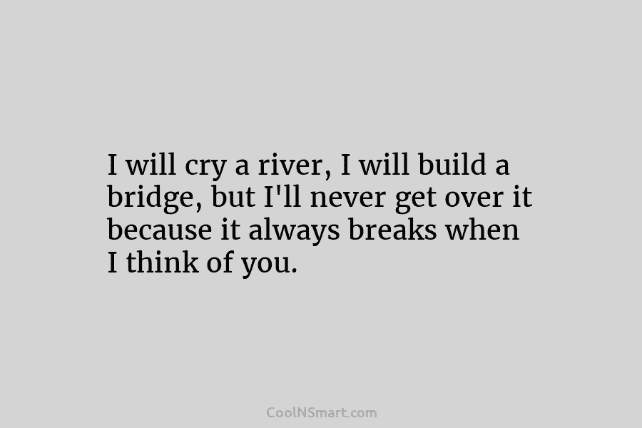 I will cry a river, I will build a bridge, but I’ll never get over...
