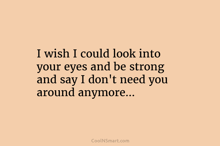 I wish I could look into your eyes and be strong and say I don’t need you around anymore…