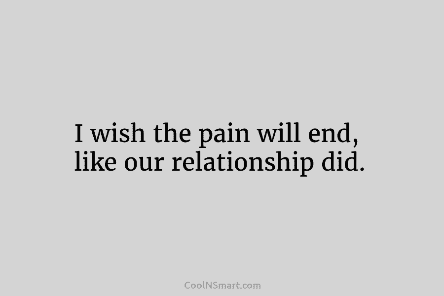 I wish the pain will end, like our relationship did.