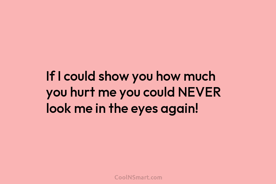 If I could show you how much you hurt me you could NEVER look me...