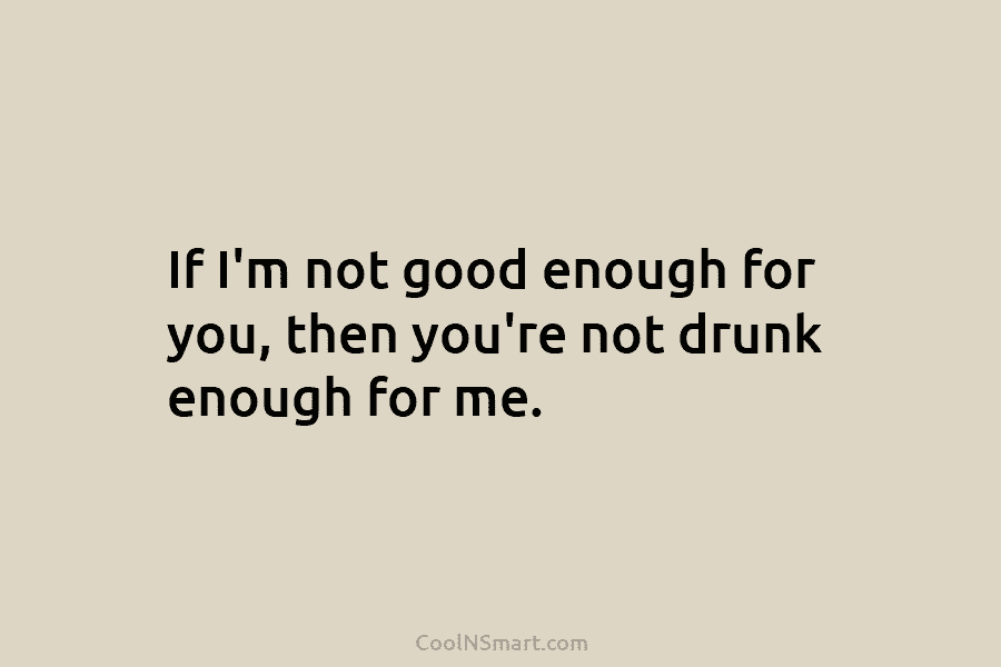 If I’m not good enough for you, then you’re not drunk enough for me.
