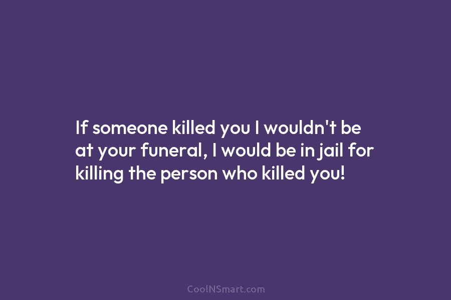 If someone killed you I wouldn’t be at your funeral, I would be in jail for killing the person who...