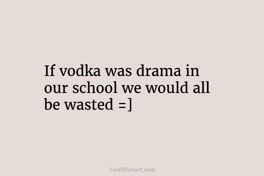 If vodka was drama in our school we would all be wasted =]