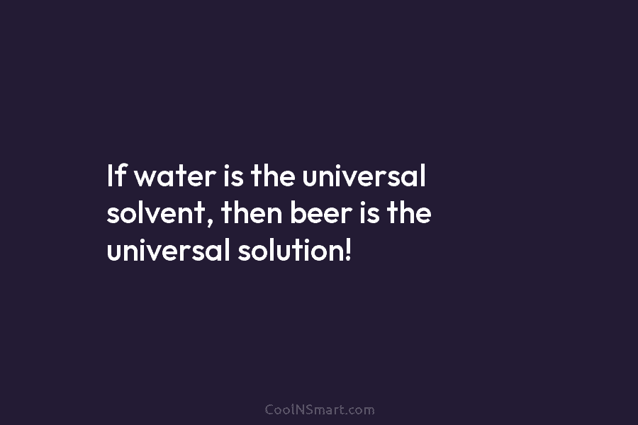 If water is the universal solvent, then beer is the universal solution!