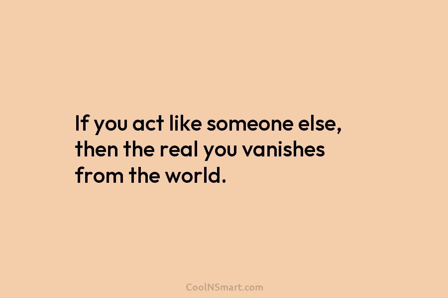 If you act like someone else, then the real you vanishes from the world.