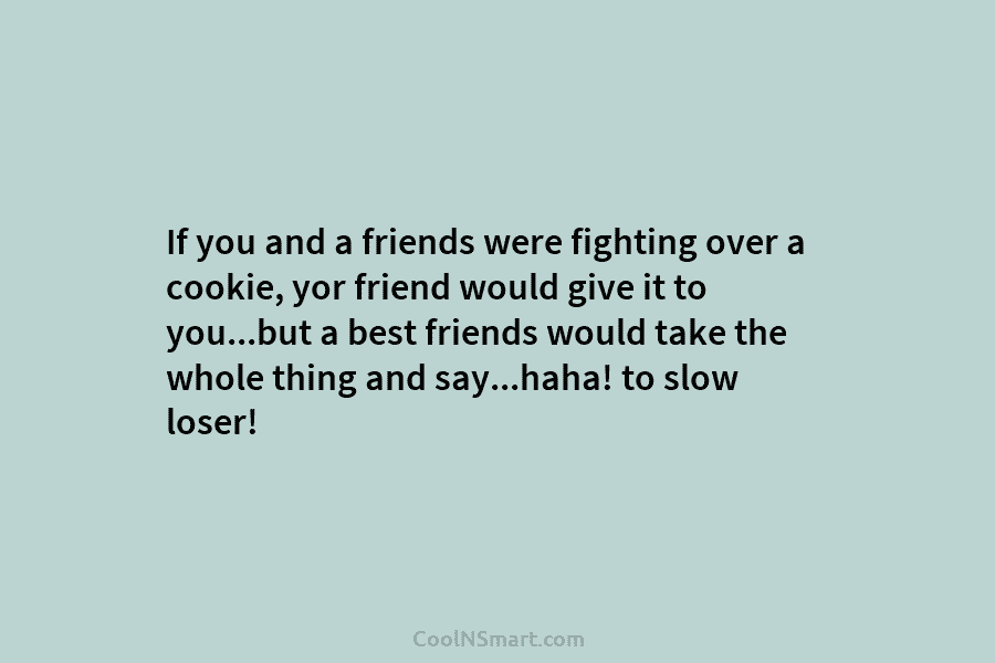 If you and a friends were fighting over a cookie, yor friend would give it to you…but a best friends...