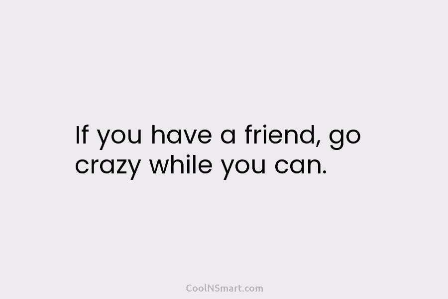 If you have a friend, go crazy while you can.