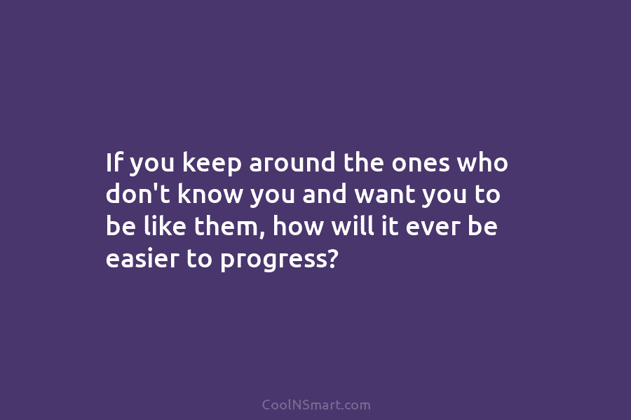 If you keep around the ones who don’t know you and want you to be like them, how will it...