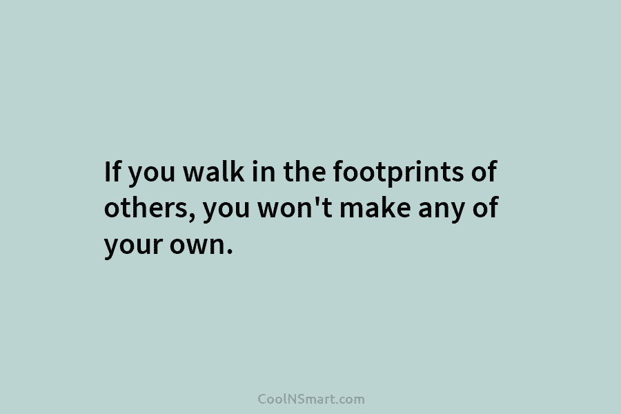 If you walk in the footprints of others, you won’t make any of your own.