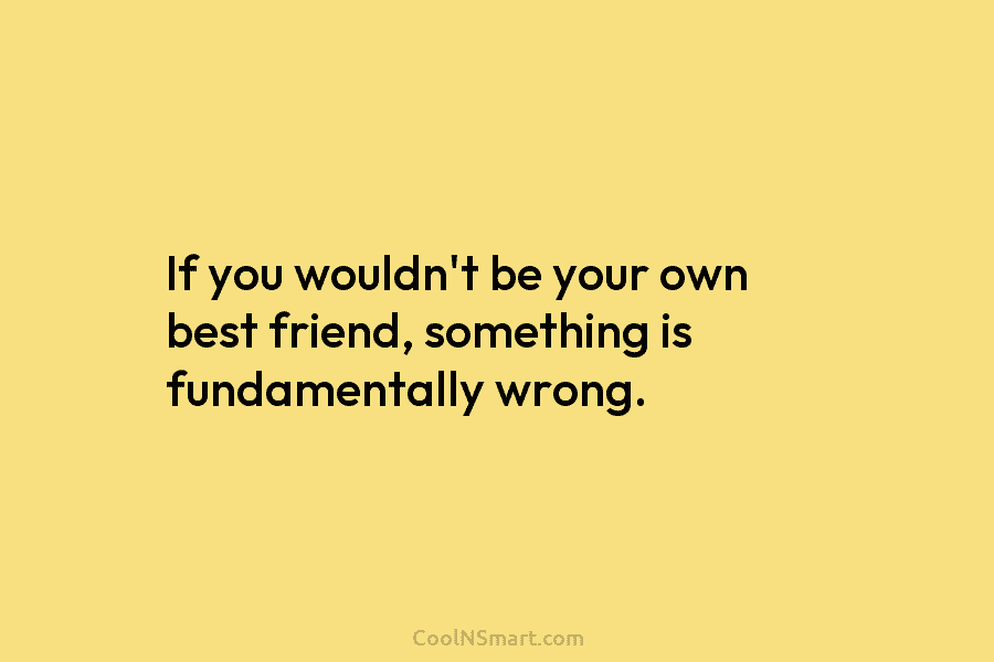 If you wouldn’t be your own best friend, something is fundamentally wrong.