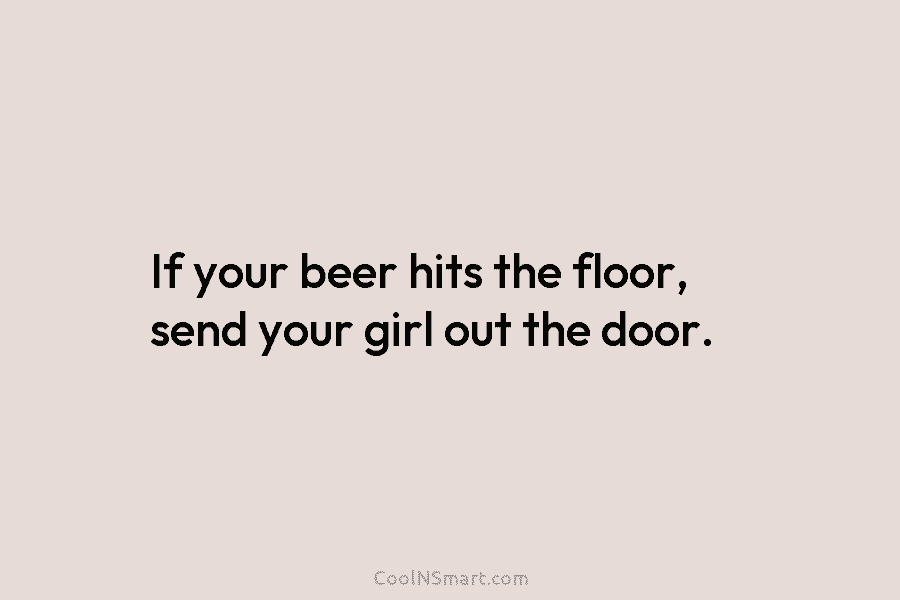 If your beer hits the floor, send your girl out the door.