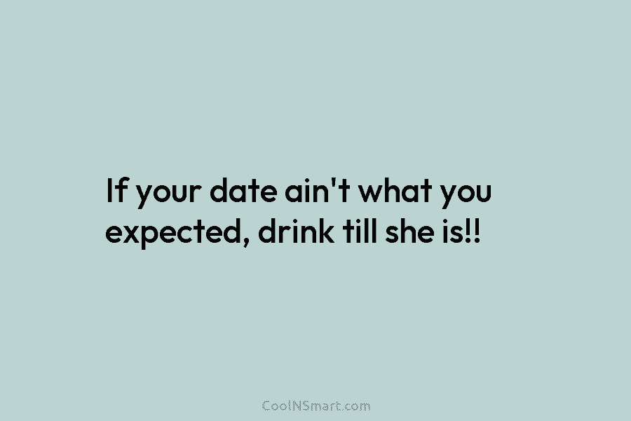 If your date ain’t what you expected, drink till she is!!