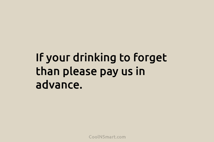 If your drinking to forget than please pay us in advance.