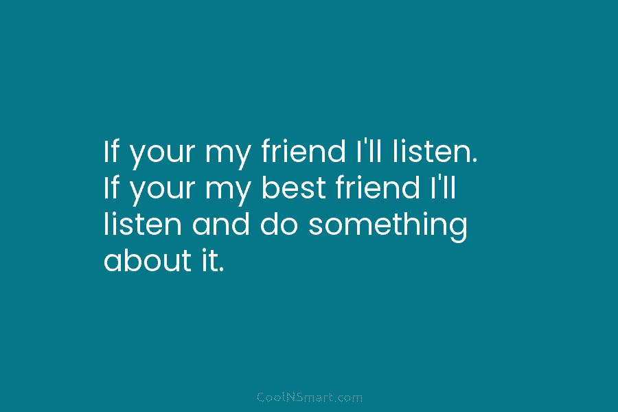 If your my friend I’ll listen. If your my best friend I’ll listen and do something about it.