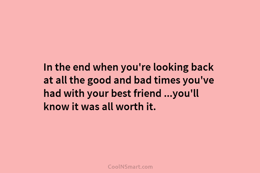 In the end when you’re looking back at all the good and bad times you’ve...