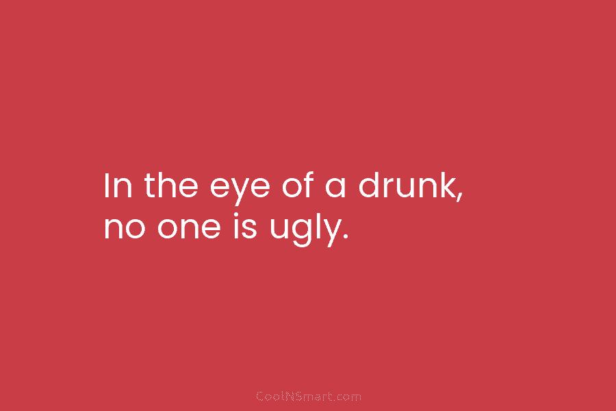 In the eye of a drunk, no one is ugly.