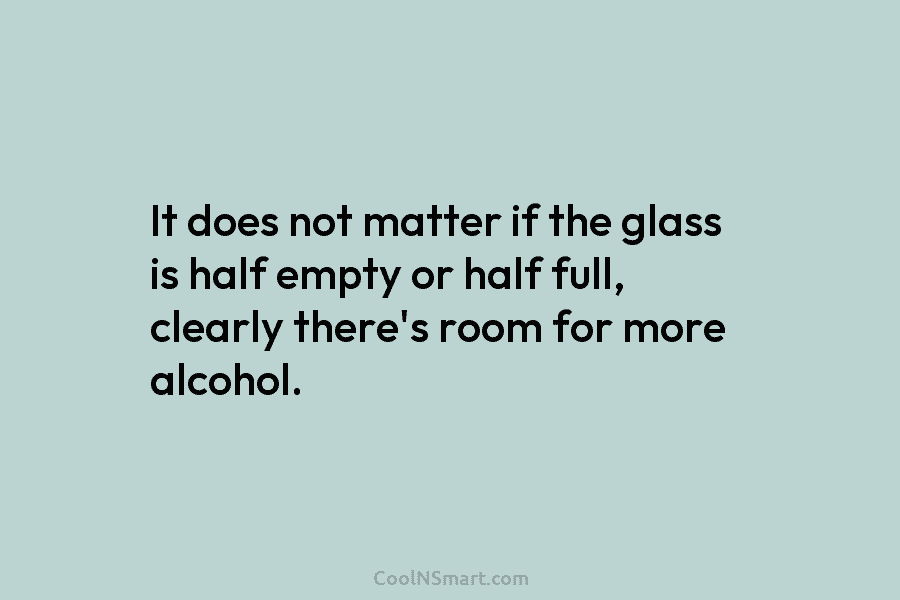 It does not matter if the glass is half empty or half full, clearly there’s room for more alcohol.