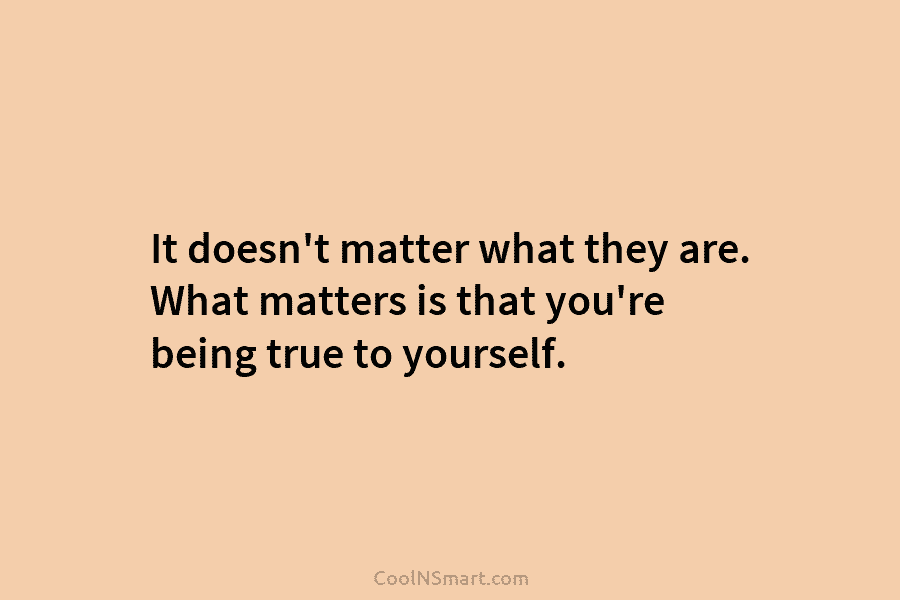 It doesn’t matter what they are. What matters is that you’re being true to yourself.