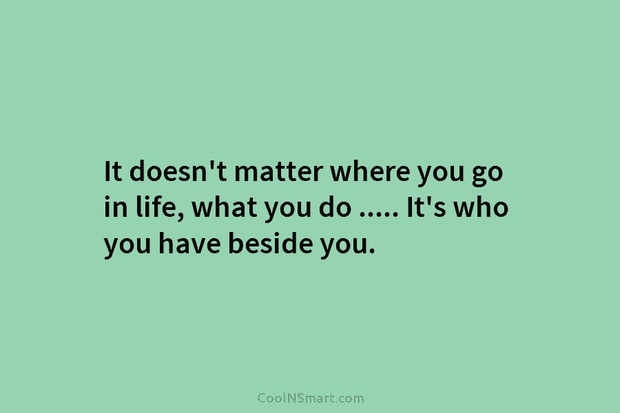 It doesn’t matter where you go in life, what you do ….. It’s who you have beside you.