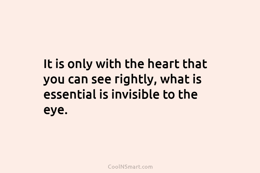 It is only with the heart that you can see rightly, what is essential is invisible to the eye.