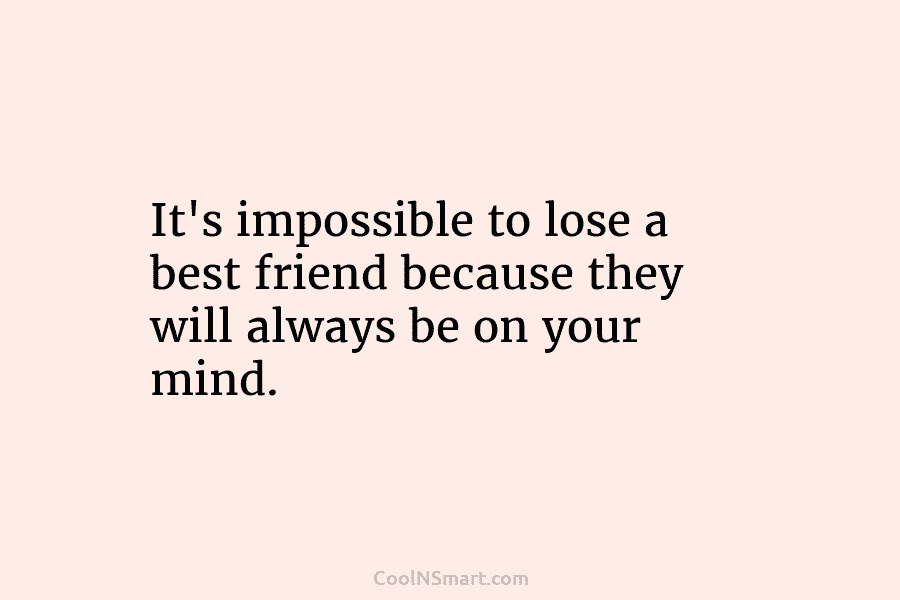 It’s impossible to lose a best friend because they will always be on your mind.