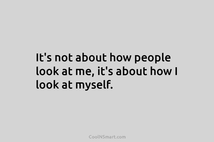 It’s not about how people look at me, it’s about how I look at myself.