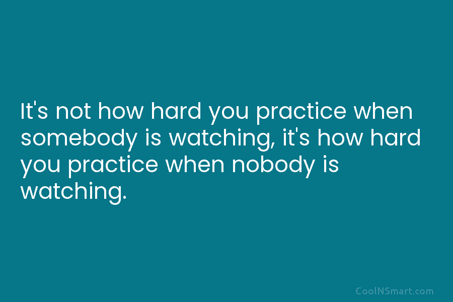 It’s not how hard you practice when somebody is watching, it’s how hard you practice...