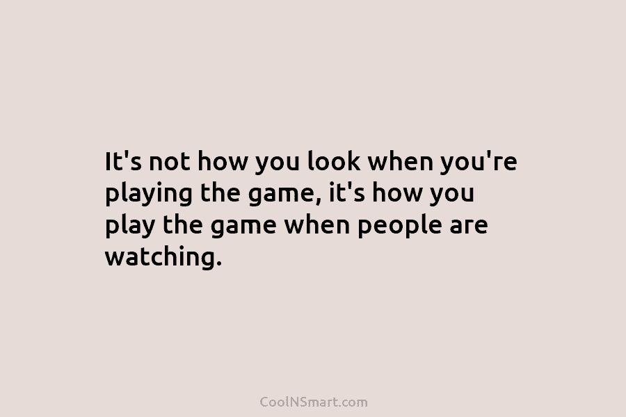 It’s not how you look when you’re playing the game, it’s how you play the...