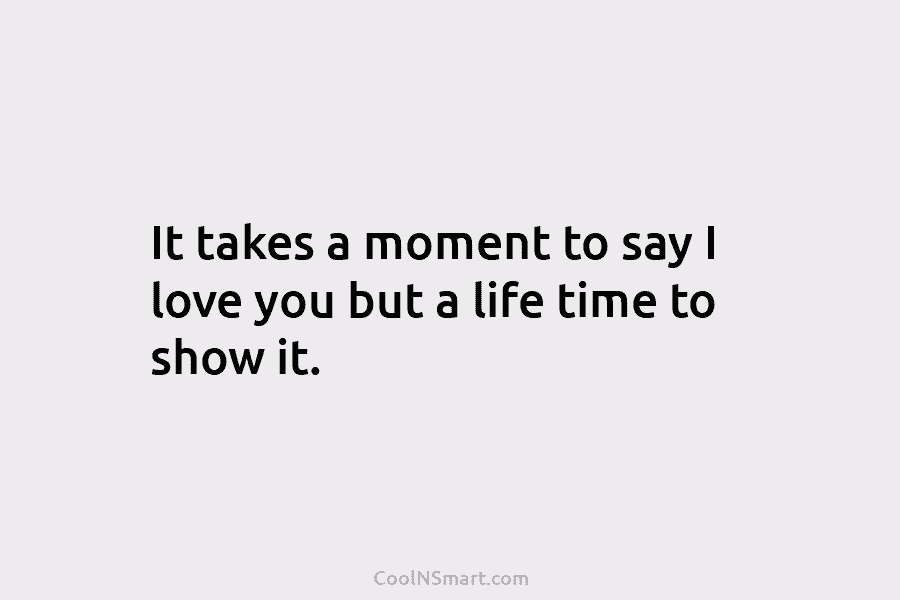 It takes a moment to say I love you but a life time to show it.