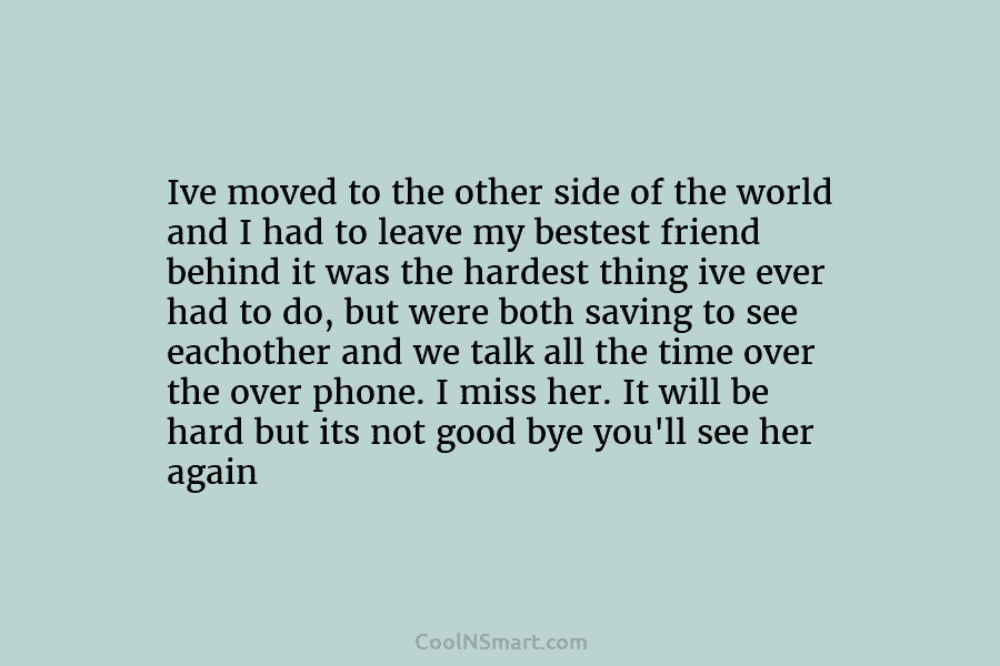 Ive moved to the other side of the world and I had to leave my bestest friend behind it was...