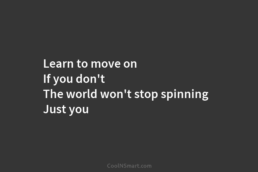 Learn to move on If you don’t The world won’t stop spinning Just you