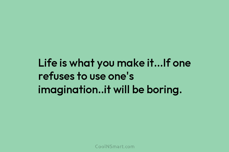 Life is what you make it…If one refuses to use one’s imagination..it will be boring.