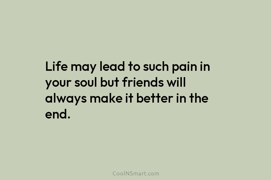 Life may lead to such pain in your soul but friends will always make it...