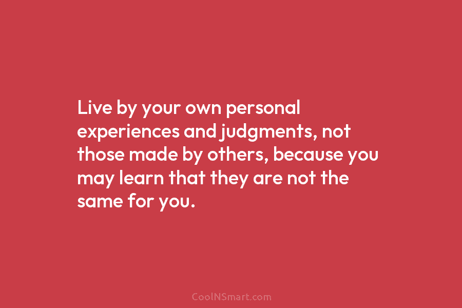Live by your own personal experiences and judgments, not those made by others, because you may learn that they are...
