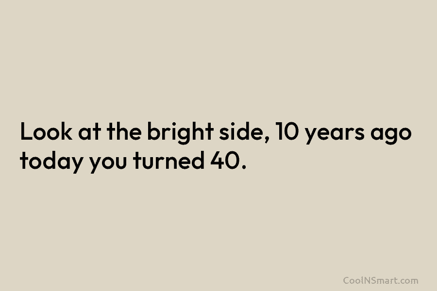 Look at the bright side, 10 years ago today you turned 40.