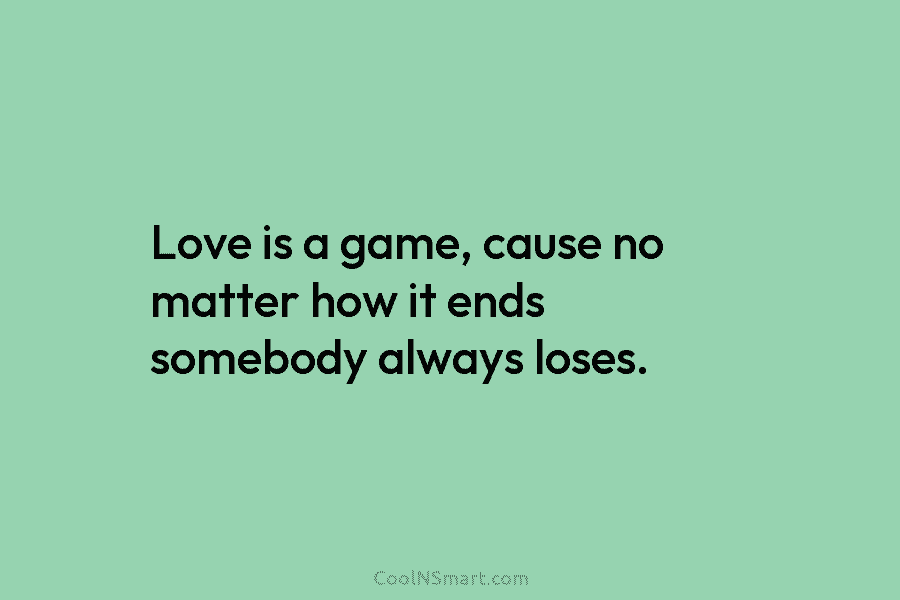 Love is a game, cause no matter how it ends somebody always loses.